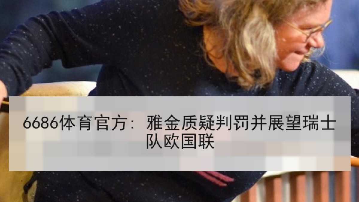 6686体育官方: 雅金质疑判罚并展望瑞士队欧国联