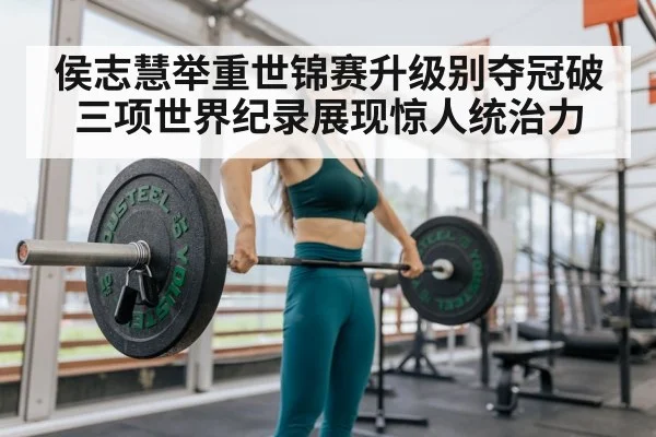 侯志慧举重世锦赛升级别夺冠破三项世界纪录展现惊人统治力